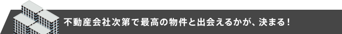 不動産会社次第で最高の物件と出会えるかが、決まる！