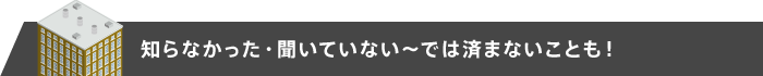 知らなかった・聞いていない～では済まないことも！